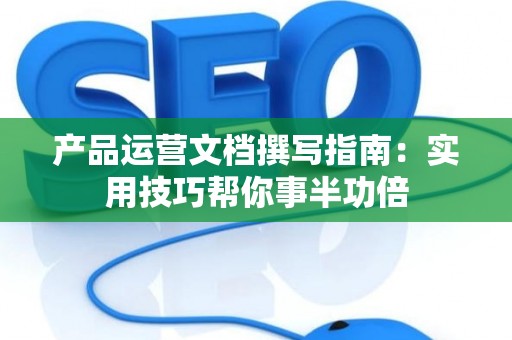 产品运营文档撰写指南：实用技巧帮你事半功倍